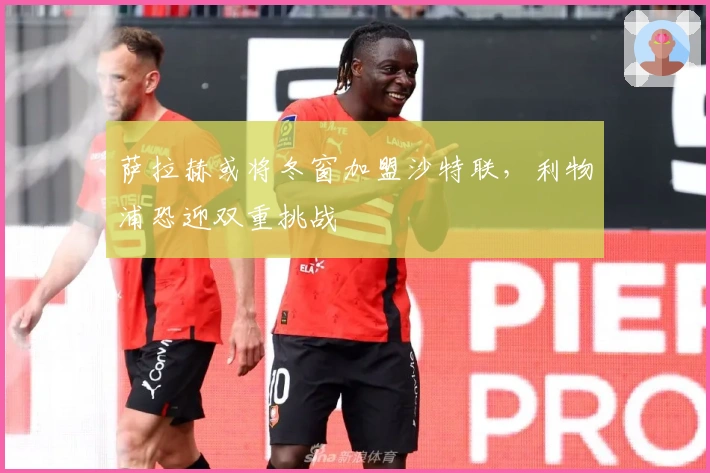 萨拉赫或将冬窗加盟沙特联，利物浦恐迎双重挑战