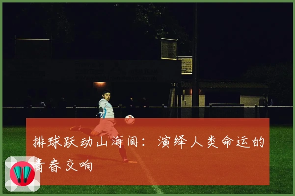 排球跃动山海间：演绎人类命运的青春交响