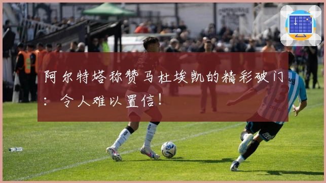 阿尔特塔称赞马杜埃凯的精彩破门：令人难以置信！