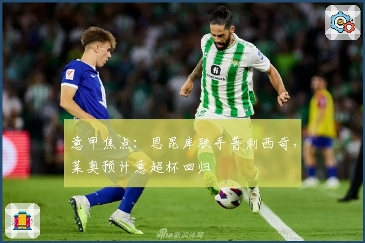 意甲焦点：恩昆库联手普利西奇，莱奥预计意超杯回归