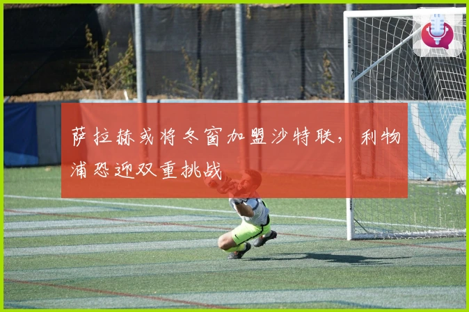 萨拉赫或将冬窗加盟沙特联，利物浦恐迎双重挑战