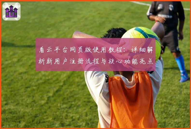 看云平台网页版使用教程：详细解析新用户注册流程与核心功能亮点