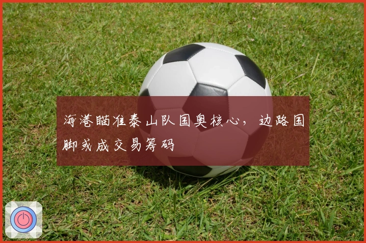 海港瞄准泰山队国奥核心，边路国脚或成交易筹码