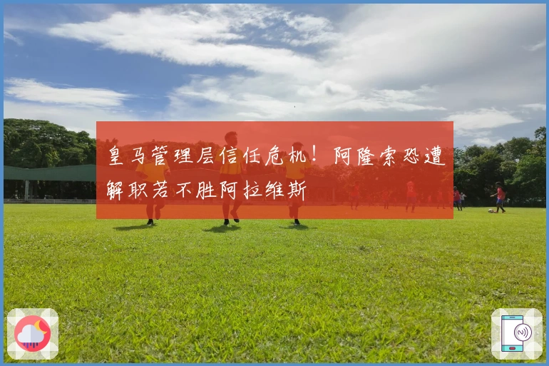 皇马管理层信任危机！阿隆索恐遭解职若不胜阿拉维斯