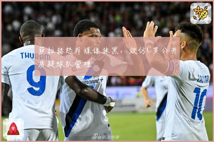 萨拉赫怒斥媒体抹黑，效仿C罗公开质疑球队管理