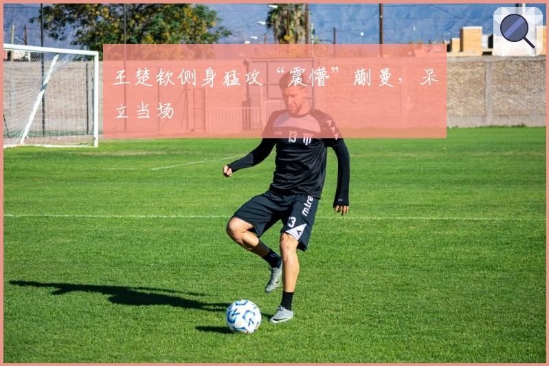 王楚钦侧身猛攻“震懵”蒯曼，呆立当场