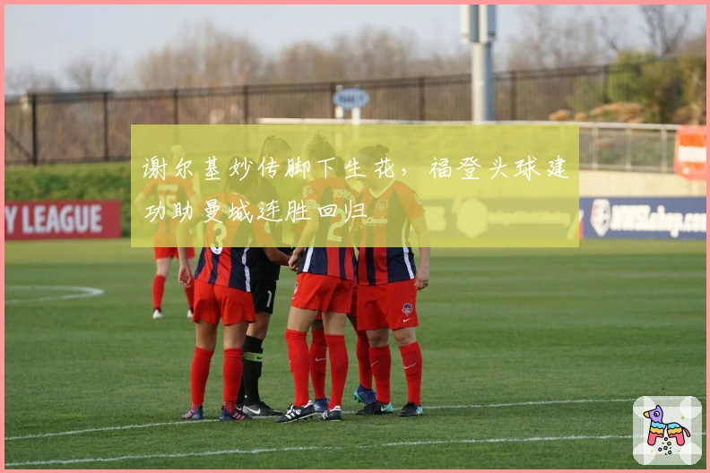 谢尔基妙传脚下生花，福登头球建功助曼城连胜回归