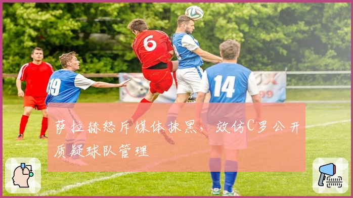 萨拉赫怒斥媒体抹黑，效仿C罗公开质疑球队管理