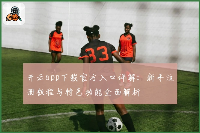 开云app下载官方入口详解：新手注册教程与特色功能全面解析