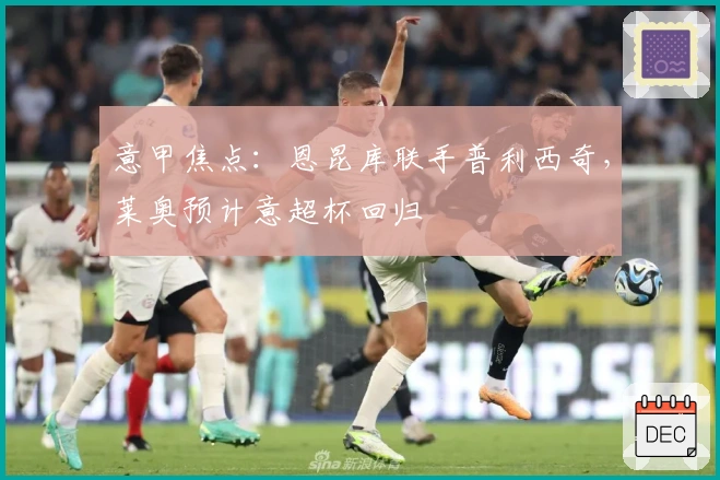 意甲焦点：恩昆库联手普利西奇，莱奥预计意超杯回归