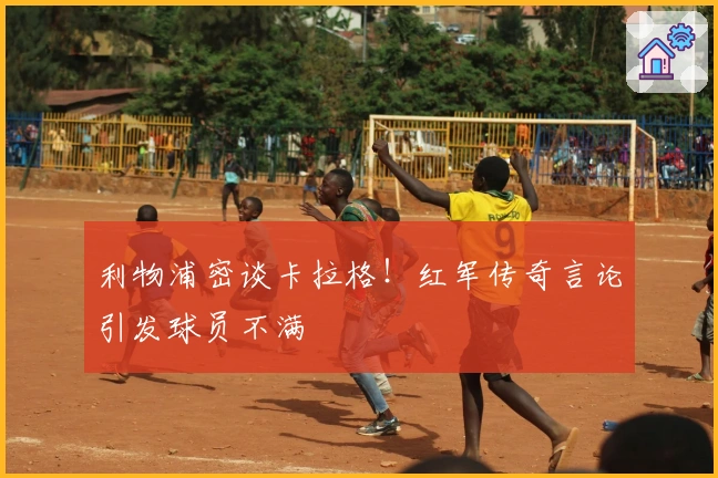 利物浦密谈卡拉格！红军传奇言论引发球员不满