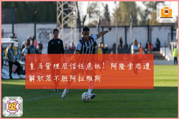 皇马管理层信任危机！阿隆索恐遭解职若不胜阿拉维斯